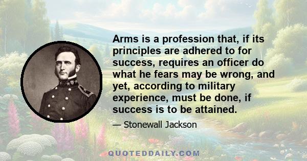 Arms is a profession that, if its principles are adhered to for success, requires an officer do what he fears may be wrong, and yet, according to military experience, must be done, if success is to be attained.