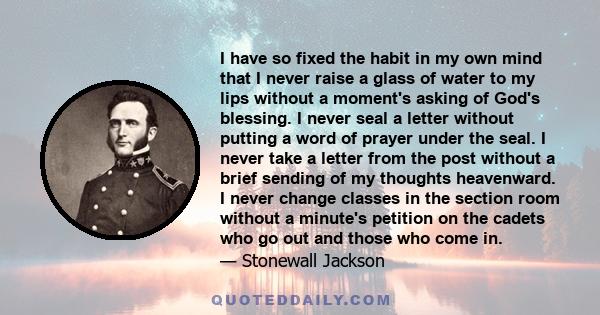 I have so fixed the habit in my own mind that I never raise a glass of water to my lips without a moment's asking of God's blessing. I never seal a letter without putting a word of prayer under the seal. I never take a