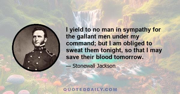 I yield to no man in sympathy for the gallant men under my command; but I am obliged to sweat them tonight, so that I may save their blood tomorrow.