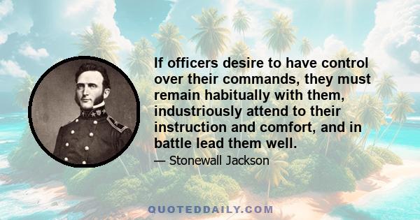 If officers desire to have control over their commands, they must remain habitually with them, industriously attend to their instruction and comfort, and in battle lead them well.