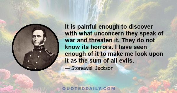 It is painful enough to discover with what unconcern they speak of war and threaten it. They do not know its horrors. I have seen enough of it to make me look upon it as the sum of all evils.