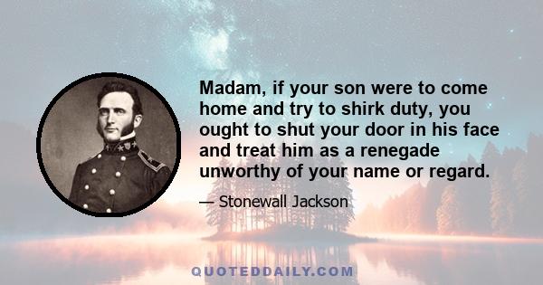 Madam, if your son were to come home and try to shirk duty, you ought to shut your door in his face and treat him as a renegade unworthy of your name or regard.