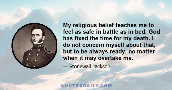 My religious belief teaches me to feel as safe in battle as in bed. God has fixed the time for my death. I do not concern myself about that, but to be always ready, no matter when it may overtake me.