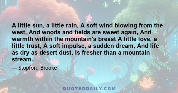 A little sun, a little rain, A soft wind blowing from the west, And woods and fields are sweet again, And warmth within the mountain's breast A little love, a little trust, A soft impulse, a sudden dream, And life as