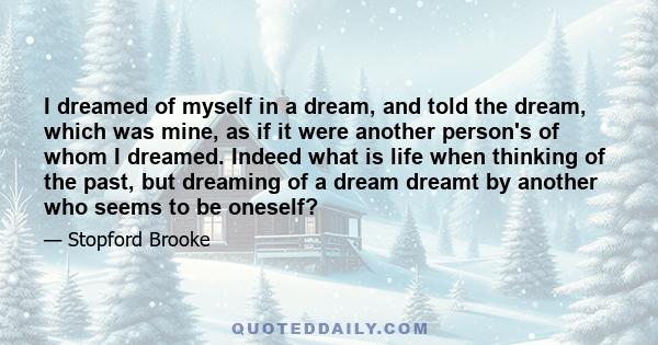 I dreamed of myself in a dream, and told the dream, which was mine, as if it were another person's of whom I dreamed. Indeed what is life when thinking of the past, but dreaming of a dream dreamt by another who seems to 