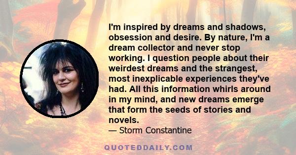 I'm inspired by dreams and shadows, obsession and desire. By nature, I'm a dream collector and never stop working. I question people about their weirdest dreams and the strangest, most inexplicable experiences they've