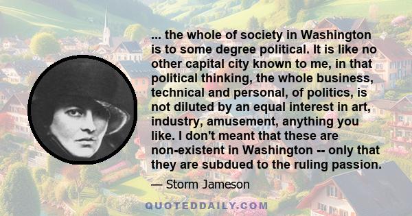 ... the whole of society in Washington is to some degree political. It is like no other capital city known to me, in that political thinking, the whole business, technical and personal, of politics, is not diluted by an 