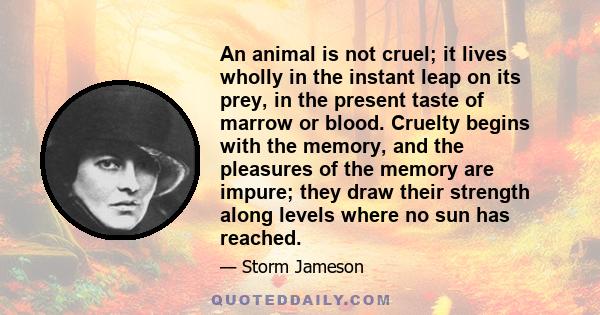 An animal is not cruel; it lives wholly in the instant leap on its prey, in the present taste of marrow or blood. Cruelty begins with the memory, and the pleasures of the memory are impure; they draw their strength