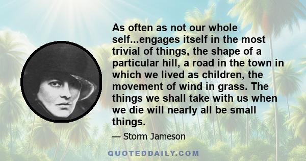 As often as not our whole self...engages itself in the most trivial of things, the shape of a particular hill, a road in the town in which we lived as children, the movement of wind in grass. The things we shall take