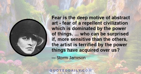 Fear is the deep motive of abstract art - fear of a repellent civilization which is dominated by the power of things. ... who can be surprised if, more sensitive than the others, the artist is terrified by the power