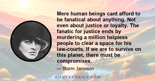 Mere human beings cant afford to be fanatical about anything. Not even about justice or loyalty. The fanatic for justice ends by murdering a million helpless people to clear a space for his law-courts. If we are to