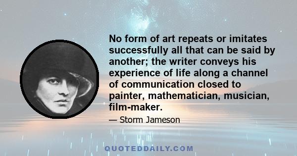 No form of art repeats or imitates successfully all that can be said by another; the writer conveys his experience of life along a channel of communication closed to painter, mathematician, musician, film-maker.