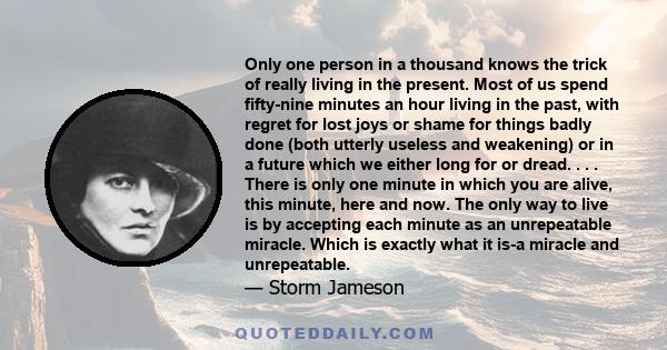 Only one person in a thousand knows the trick of really living in the present. Most of us spend fifty-nine minutes an hour living in the past, with regret for lost joys or shame for things badly done (both utterly