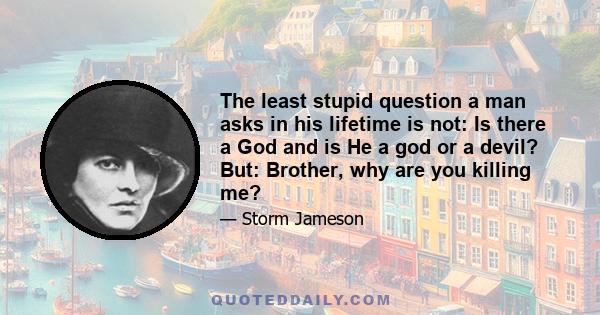 The least stupid question a man asks in his lifetime is not: Is there a God and is He a god or a devil? But: Brother, why are you killing me?