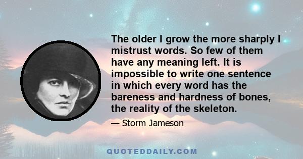 The older I grow the more sharply I mistrust words. So few of them have any meaning left. It is impossible to write one sentence in which every word has the bareness and hardness of bones, the reality of the skeleton.