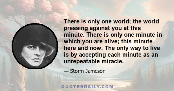 There is only one world; the world pressing against you at this minute. There is only one minute in which you are alive; this minute here and now. The only way to live is by accepting each minute as an unrepeatable