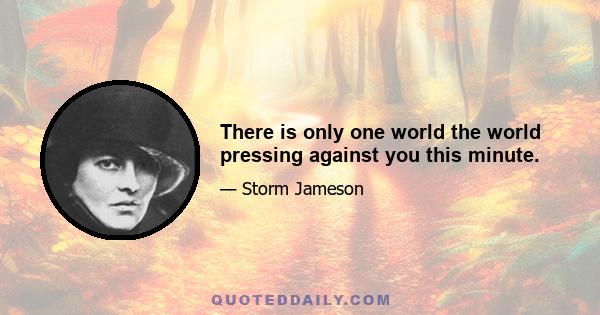 There is only one world the world pressing against you this minute.