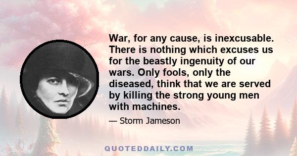 War, for any cause, is inexcusable. There is nothing which excuses us for the beastly ingenuity of our wars. Only fools, only the diseased, think that we are served by killing the strong young men with machines.