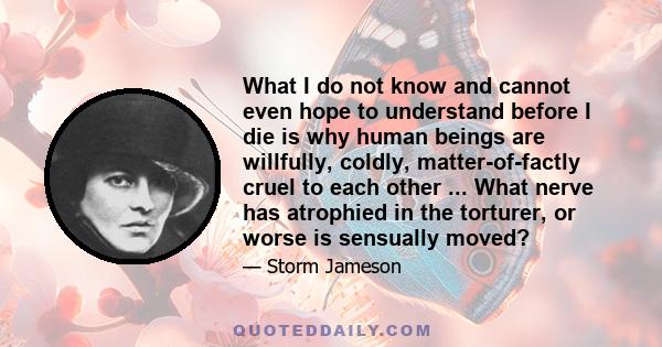 What I do not know and cannot even hope to understand before I die is why human beings are willfully, coldly, matter-of-factly cruel to each other ... What nerve has atrophied in the torturer, or worse is sensually