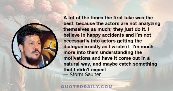 A lot of the times the first take was the best, because the actors are not analyzing themselves as much; they just do it. I believe in happy accidents and I'm not necessarily into actors getting the dialogue exactly as