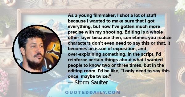 As a young filmmaker, I shot a lot of stuff because I wanted to make sure that I got everything, but now I've gotten much more precise with my shooting. Editing is a whole other layer because then, sometimes you realize 