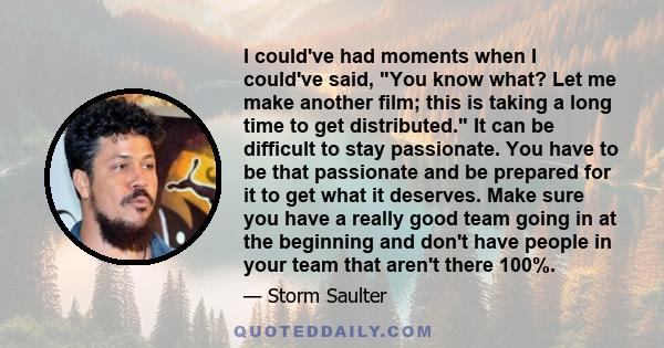 I could've had moments when I could've said, You know what? Let me make another film; this is taking a long time to get distributed. It can be difficult to stay passionate. You have to be that passionate and be prepared 