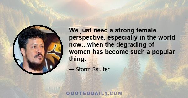 We just need a strong female perspective, especially in the world now...when the degrading of women has become such a popular thing.