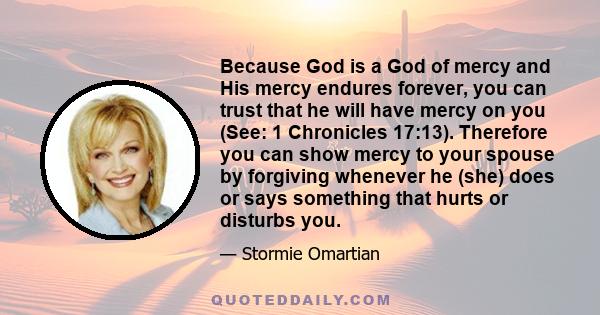 Because God is a God of mercy and His mercy endures forever, you can trust that he will have mercy on you (See: 1 Chronicles 17:13). Therefore you can show mercy to your spouse by forgiving whenever he (she) does or