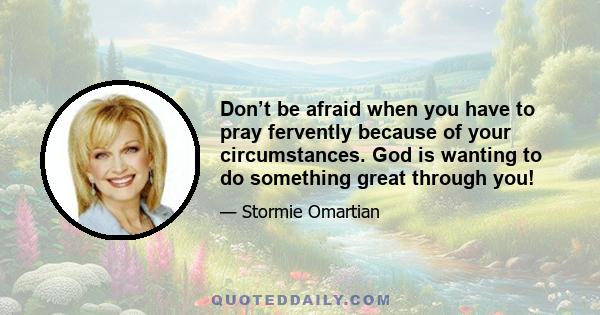 Don’t be afraid when you have to pray fervently because of your circumstances. God is wanting to do something great through you!