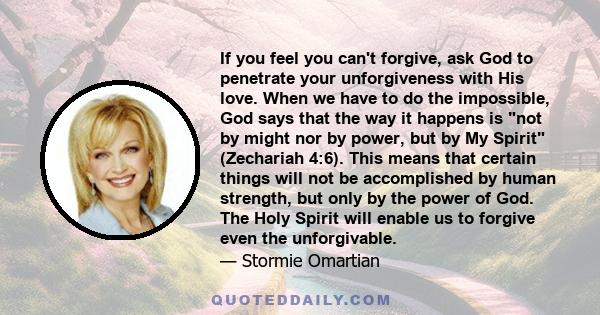 If you feel you can't forgive, ask God to penetrate your unforgiveness with His love. When we have to do the impossible, God says that the way it happens is not by might nor by power, but by My Spirit (Zechariah 4:6).