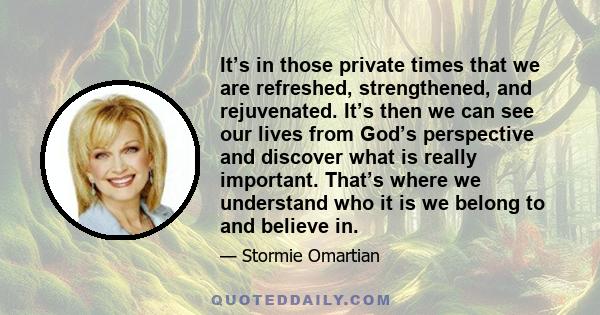 It’s in those private times that we are refreshed, strengthened, and rejuvenated. It’s then we can see our lives from God’s perspective and discover what is really important. That’s where we understand who it is we