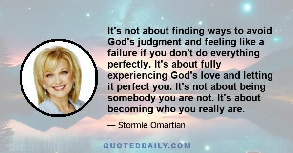 It's not about finding ways to avoid God's judgment and feeling like a failure if you don't do everything perfectly. It's about fully experiencing God's love and letting it perfect you. It's not about being somebody you 