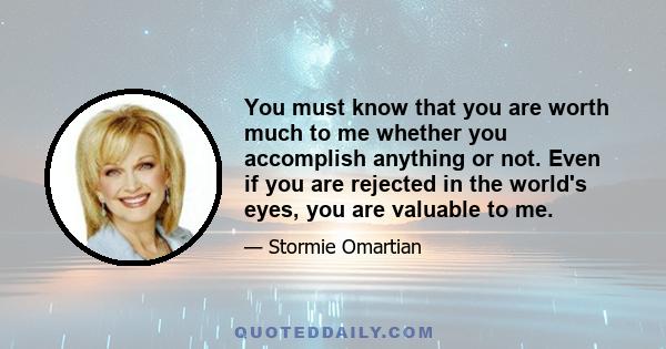 You must know that you are worth much to me whether you accomplish anything or not. Even if you are rejected in the world's eyes, you are valuable to me.