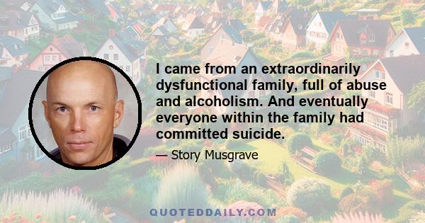 I came from an extraordinarily dysfunctional family, full of abuse and alcoholism. And eventually everyone within the family had committed suicide.