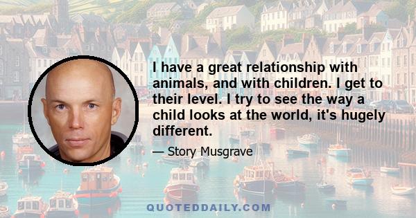 I have a great relationship with animals, and with children. I get to their level. I try to see the way a child looks at the world, it's hugely different.