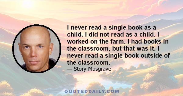 I never read a single book as a child. I did not read as a child. I worked on the farm. I had books in the classroom, but that was it. I never read a single book outside of the classroom.