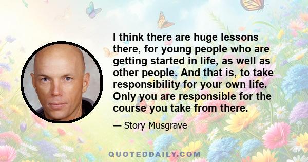 I think there are huge lessons there, for young people who are getting started in life, as well as other people. And that is, to take responsibility for your own life. Only you are responsible for the course you take