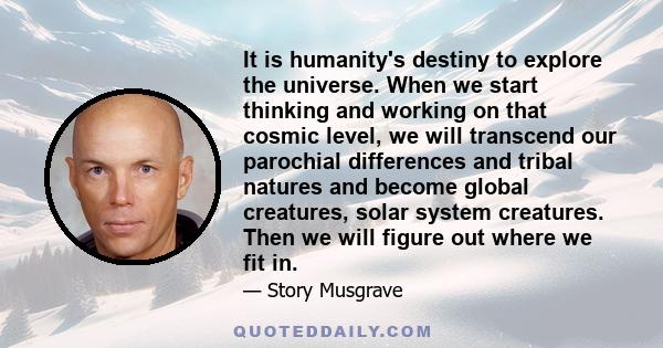 It is humanity's destiny to explore the universe. When we start thinking and working on that cosmic level, we will transcend our parochial differences and tribal natures and become global creatures, solar system