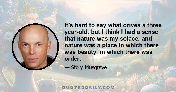 It's hard to say what drives a three year-old, but I think I had a sense that nature was my solace, and nature was a place in which there was beauty, in which there was order.