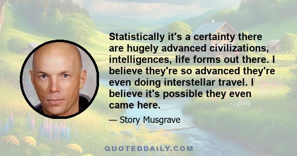 Statistically it's a certainty there are hugely advanced civilizations, intelligences, life forms out there. I believe they're so advanced they're even doing interstellar travel. I believe it's possible they even came