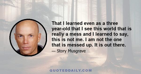 That I learned even as a three year-old that I see this world that is really a mess and I learned to say, this is not me. I am not the one that is messed up. It is out there.