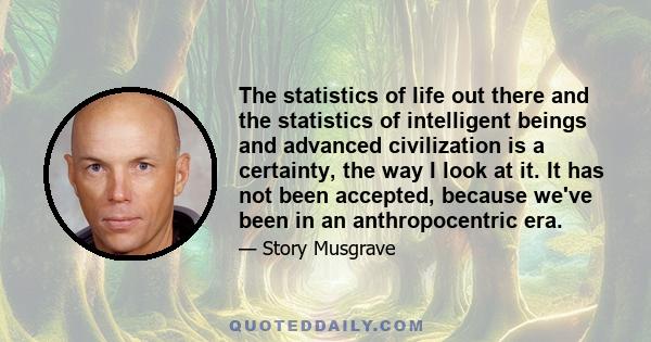 The statistics of life out there and the statistics of intelligent beings and advanced civilization is a certainty, the way I look at it. It has not been accepted, because we've been in an anthropocentric era.