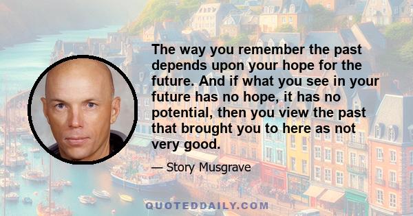 The way you remember the past depends upon your hope for the future. And if what you see in your future has no hope, it has no potential, then you view the past that brought you to here as not very good.