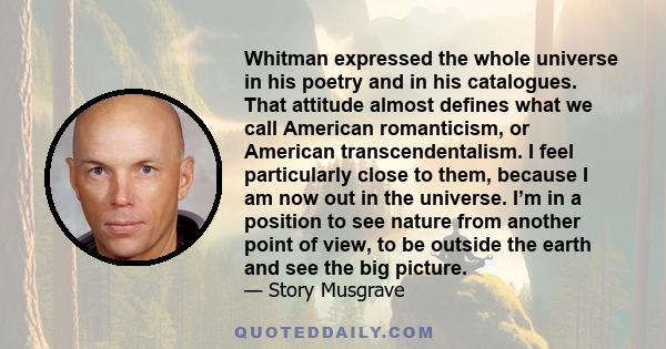 Whitman expressed the whole universe in his poetry and in his catalogues. That attitude almost defines what we call American romanticism, or American transcendentalism. I feel particularly close to them, because I am