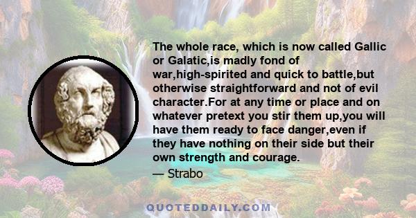 The whole race, which is now called Gallic or Galatic,is madly fond of war,high-spirited and quick to battle,but otherwise straightforward and not of evil character.For at any time or place and on whatever pretext you