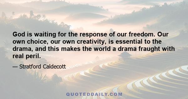 God is waiting for the response of our freedom. Our own choice, our own creativity, is essential to the drama, and this makes the world a drama fraught with real peril.