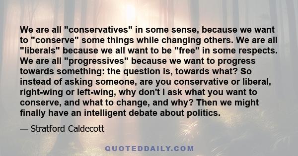 We are all conservatives in some sense, because we want to conserve some things while changing others. We are all liberals because we all want to be free in some respects. We are all progressives because we want to