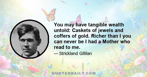 You may have tangible wealth untold: Caskets of jewels and coffers of gold. Richer than I you can never be I had a Mother who read to me.