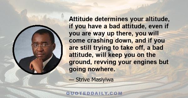 Attitude determines your altitude, if you have a bad attitude, even if you are way up there, you will come crashing down, and if you are still trying to take off, a bad attitude, will keep you on the ground, revving