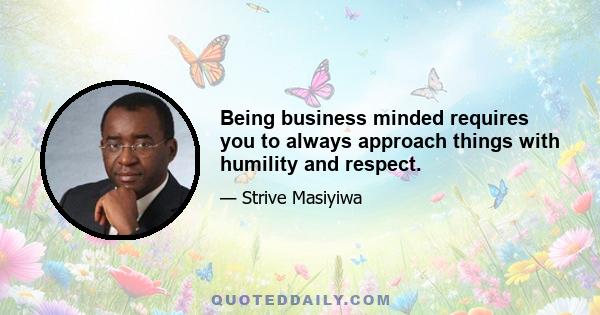 Being business minded requires you to always approach things with humility and respect.